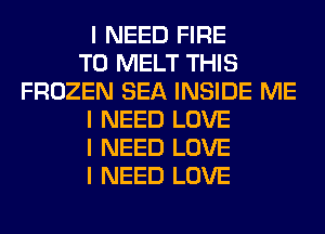 I NEED FIRE
T0 MELT THIS
FROZEN SEA INSIDE ME
I NEED LOVE
I NEED LOVE
I NEED LOVE