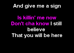 And give me a sign

ls killin' me now
Don't cha know I still
beneve
That you will be here