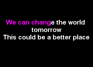 We can change the world
tomorrow

This could be a better place