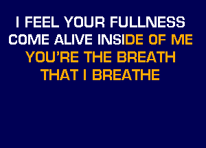 I FEEL YOUR FULLNESS
COME ALIVE INSIDE OF ME

YOU'RE THE BREATH
THAT I BREATHE
