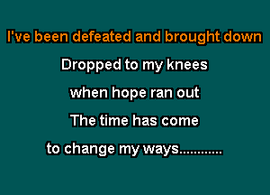I've been defeated and brought down
Dropped to my knees
when hope ran out

The time has come

to change my ways ............