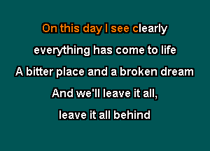 On this day I see clearly

everything has come to life
A bitter place and a broken dream
And we'll leave it all,

leave it all behind