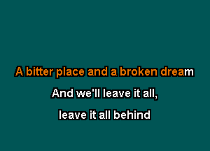 A bitter place and a broken dream

And we'll leave it all,

leave it all behind