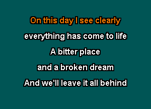 On this day I see clearly

everything has come to life
A bitter place
and a broken dream

And we'll leave it all behind