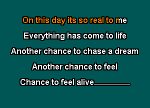 On this day its so real to me
Everything has come to life
Another chance to chase a dream
Another chance to feel

Chance to feel alive ..................