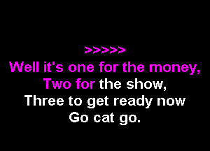 Well it's one for the money,

Two for the show,
Three to get ready now
Go cat go.