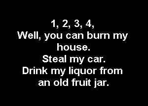 1, 2, 3, 4,
Well, you can burn my
house.

Steal my car.
Drink my liquor from
an old fruit jar.