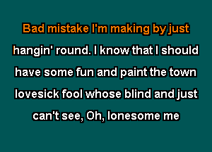 Bad mistake I'm making byjust
hangin' round. I know that I should
have some fun and paint the town
lovesick fool whose blind andjust

can't see, 0h, lonesome me