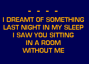 I DREAMT 0F SOMETHING
LAST NIGHT IN MY SLEEP
I SAW YOU SITTING
IN A ROOM
WITHOUT ME
