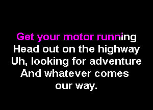 Get your motor running
Head out on the highway
Uh, looking for adventure

And whatever comes
our way.