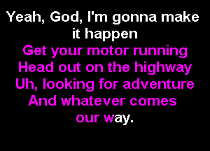 Yeah, God, I'm gonna make
it happen
Get your motor running
Head out on the highway
Uh, looking for adventure
And whatever comes
our way.