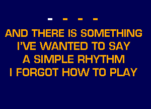 AND THERE IS SOMETHING
I'VE WANTED TO SAY
A SIMPLE RHYTHM
I FORGOT HOW TO PLAY