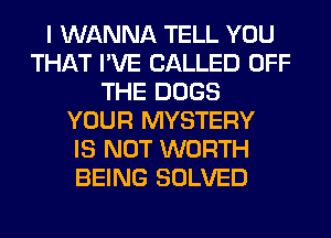 I WANNA TELL YOU
THAT I'VE CALLED OFF
THE DOGS
YOUR MYSTERY
IS NOT WORTH
BEING SOLVED