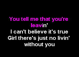 You tell me that you're
leavin'

I can't believe it's true
Girl there's just no livin'
without you