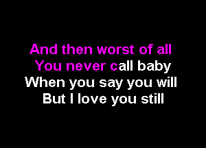 And then worst of all
You never call baby

When you say you will
But I love you still
