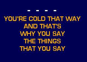 YOU'RE COLD THAT WAY
AND THATS

WHY YOU SAY
THE THINGS
THAT YOU SAY