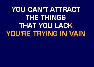 YOU CAN'T AWRACT
THE THINGS
THAT YOU LACK
YOU'RE TRYING IN VAIN