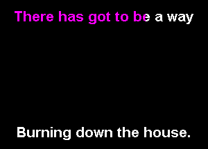 There has got to be a way

Burning down the house.