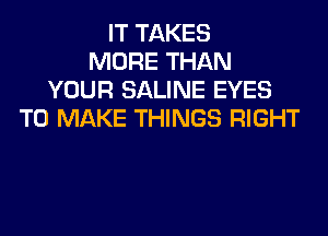 IT TAKES
MORE THAN
YOUR SALINE EYES
TO MAKE THINGS RIGHT