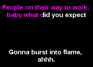 People on their way to work,
baby what did you expect

Gonna burst into flame,
ahhh.