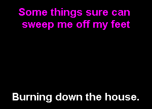 Some things sure can
sweep me off my feet

Burning down the house.