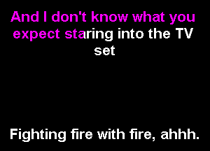 And I don't know what you
expect staring into the TV
set

Fighting fire with fire, ahhh.