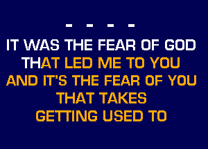 IT WAS THE FEAR OF GOD

THAT LED ME TO YOU
AND IT'S THE FEAR OF YOU

THAT TAKES
GETTING USED TO