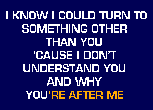 I KNOWI COULD TURN T0
SOMETHING OTHER
THAN YOU
'CAUSE I DON'T
UNDERSTAND YOU
AND WHY
YOU'RE AFTER ME