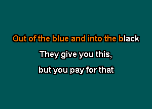 Out ofthe blue and into the black
They give you this,

but you pay for that