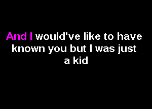 And I would've like to have
known you but I was just

a kid