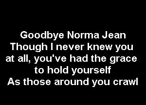Goodbye Norma Jean
Though I never knew you
at all, you've had the grace
to hold yourself
As those around you crawl