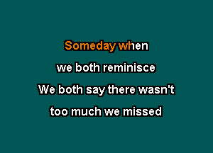 Someday when

we both reminisce

We both say there wasn't

too much we missed