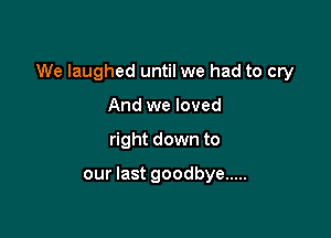 We laughed until we had to cry

And we loved
right down to

our last goodbye .....
