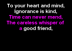 To your heart and mind,
Ignorance is kind,
Time can never mend,
The careless whisper of
a good friend,