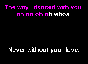 The way I danced with you
oh no oh oh whoa

Never without your love.