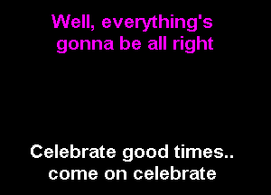 Well, everything's
gonna be all right

Celebrate good times..
come on celebrate