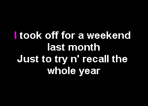 I took off for a weekend
last month

Just to try n' recall the
whole year