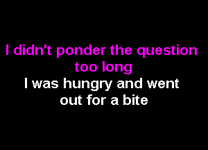 I didn't ponder the question
too long

I was hungry and went
out for a bite