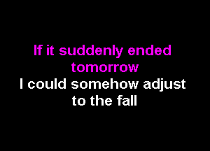 If it suddenly ended
tomorrow

I could somehow adjust
to the fall