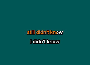 still didn't know

ldidn't know