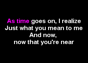 As time goes on, I realize
Just what you mean to me

And now,
now that you're near