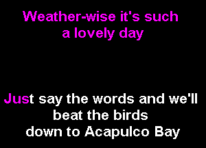 Weather-wise it's such
a lovely day

Just say the words and we'll
beat the birds
down to Acapulco Bay