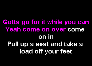 Gotta go for it while you can
Yeah come on over come
on in
Pull up a seat and take a
load off your feet