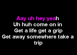 Aay uh hey yeah
Uh huh come on in

Get a life get a grip
Get away somewhere take a
trip