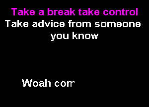 Take a break take control
Take advice from someone
you know