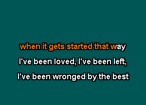when it gets started that way

I've been loved, I've been left,

I've been wronged by the best