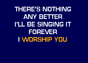 THERES NOTHING
ANY BETTER
I'LL BE SINGING IT
FOREVER
I WORSHIP YOU

g