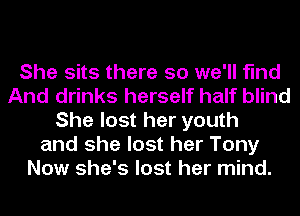 She sits there so we'll find
And drinks herself half blind
She lost her youth
and she lost her Tony
Now she's lost her mind.