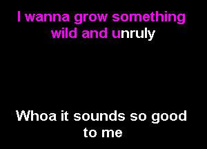 I wanna grow something
wild and unruly

Whoa it sounds so good
to me