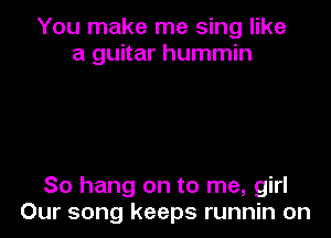 You make me sing like
a guitar hummin

So hang on to me, girl
Our song keeps runnin on